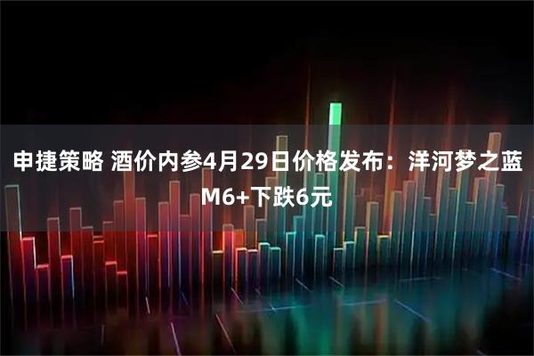 申捷策略 酒价内参4月29日价格发布：洋河梦之蓝M6+下跌6元