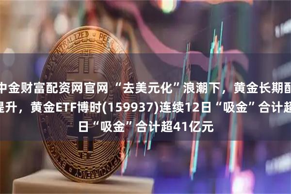中金财富配资网官网 “去美元化”浪潮下，黄金长期配置价值提升，黄金ETF博时(159937)连续12日“吸金”合计超41亿元