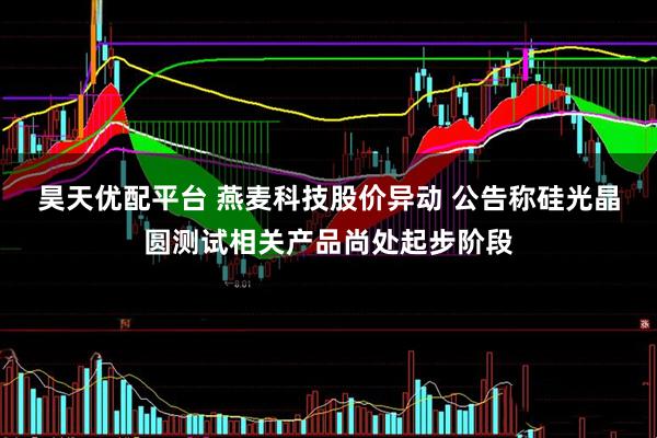 昊天优配平台 燕麦科技股价异动 公告称硅光晶圆测试相关产品尚处起步阶段