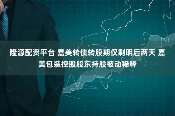 隆源配资平台 嘉美转债转股期仅剩明后两天 嘉美包装控股股东持股被动稀释