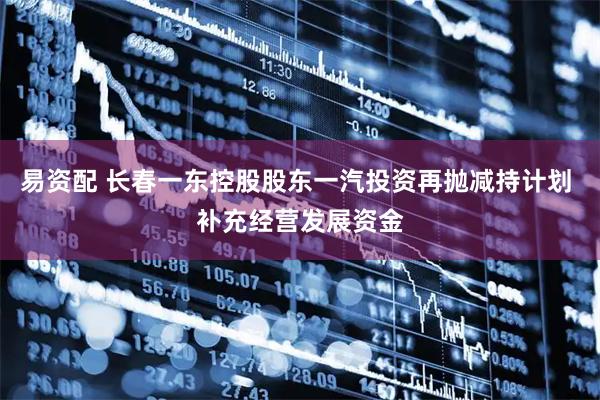 易资配 长春一东控股股东一汽投资再抛减持计划 补充经营发展资金