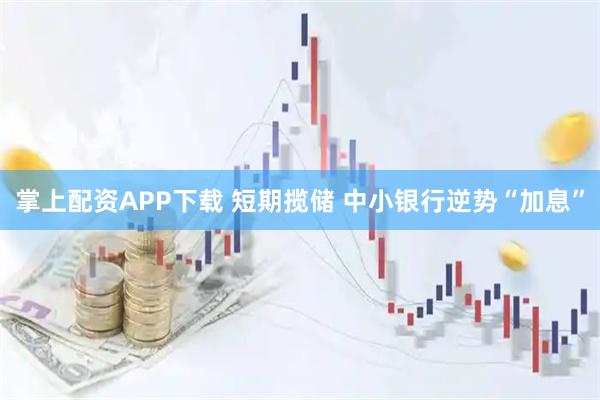 掌上配资APP下载 短期揽储 中小银行逆势“加息”