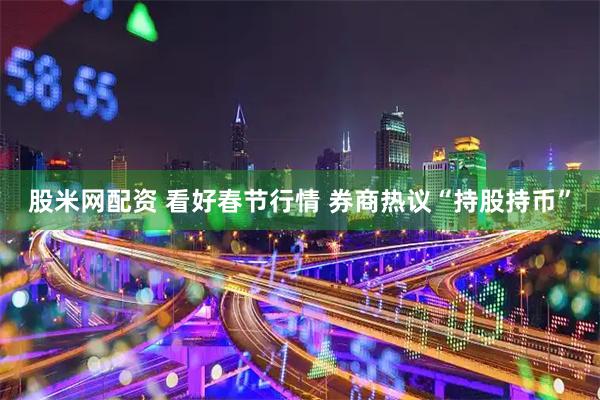 股米网配资 看好春节行情 券商热议“持股持币”