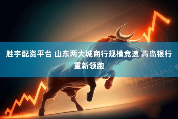胜宇配资平台 山东两大城商行规模竞速 青岛银行重新领跑