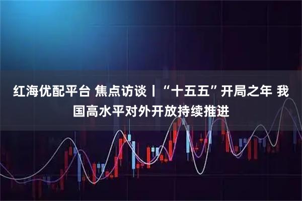 红海优配平台 焦点访谈丨“十五五”开局之年 我国高水平对外开放持续推进