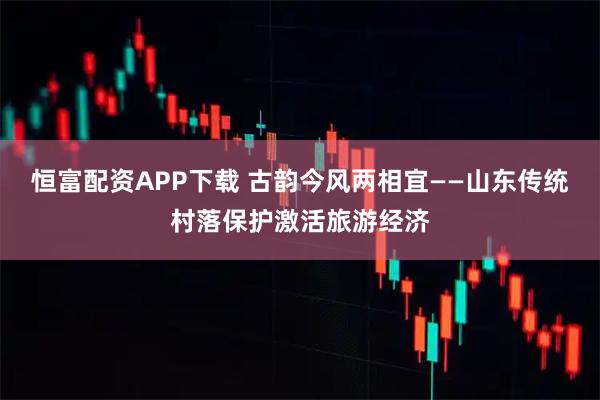 恒富配资APP下载 古韵今风两相宜——山东传统村落保护激活旅游经济