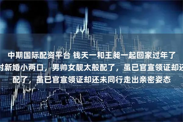 中期国际配资平台 钱天一和王昶一起回家过年了，有网友机场偶遇这对新婚小两口，男帅女靓太般配了，虽已官宣领证却还未同行走出亲密姿态