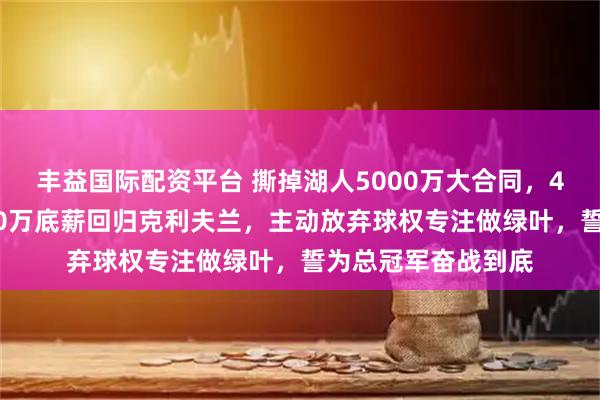 丰益国际配资平台 撕掉湖人5000万大合同，41岁勒布朗只拿330万底薪回归克利夫兰，主动放弃球权专注做绿叶，誓为总冠军奋战到底